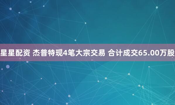 星星配资 杰普特现4笔大宗交易 合计成交65.00万股