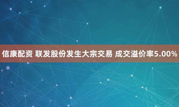 信康配资 联发股份发生大宗交易 成交溢价率5.00%