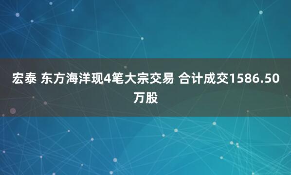 宏泰 东方海洋现4笔大宗交易 合计成交1586.50万股
