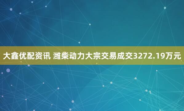 大鑫优配资讯 潍柴动力大宗交易成交3272.19万元