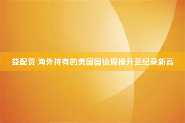 益配资 海外持有的美国国债规模升至纪录新高