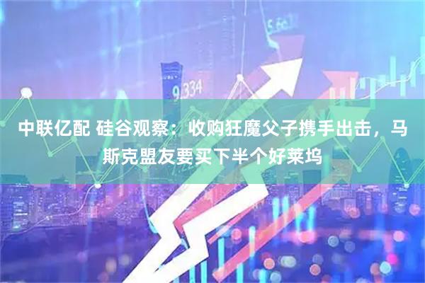 中联亿配 硅谷观察：收购狂魔父子携手出击，马斯克盟友要买下半个好莱坞