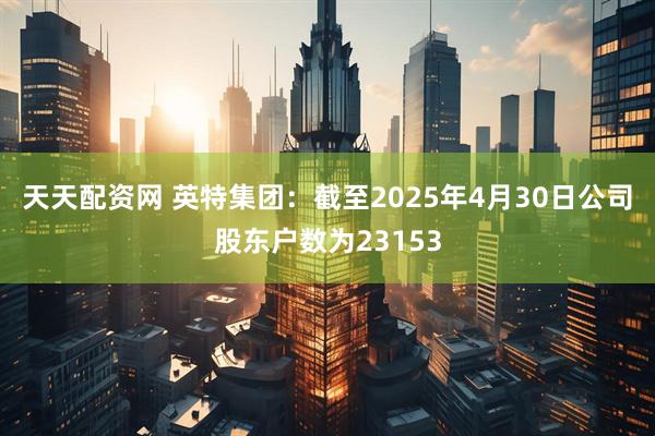 天天配资网 英特集团：截至2025年4月30日公司股东户数为23153