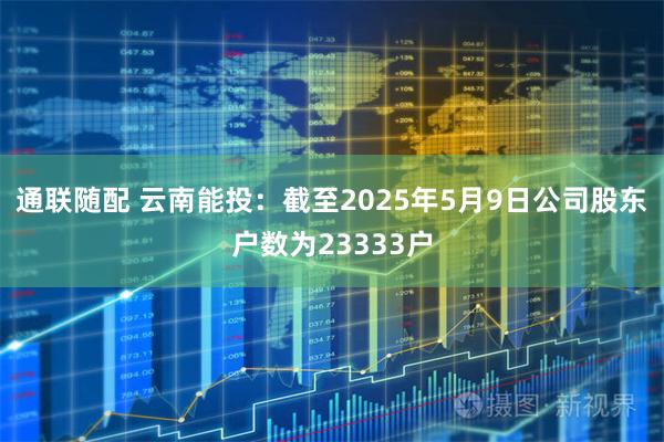 通联随配 云南能投：截至2025年5月9日公司股东户数为23333户