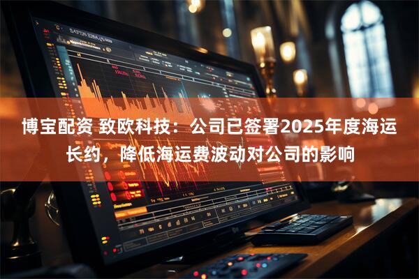 博宝配资 致欧科技：公司已签署2025年度海运长约，降低海运费波动对公司的影响