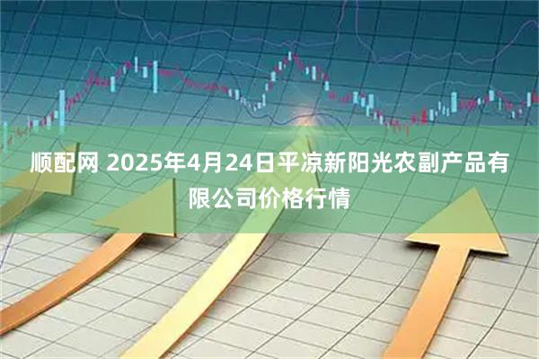 顺配网 2025年4月24日平凉新阳光农副产品有限公司价格行情