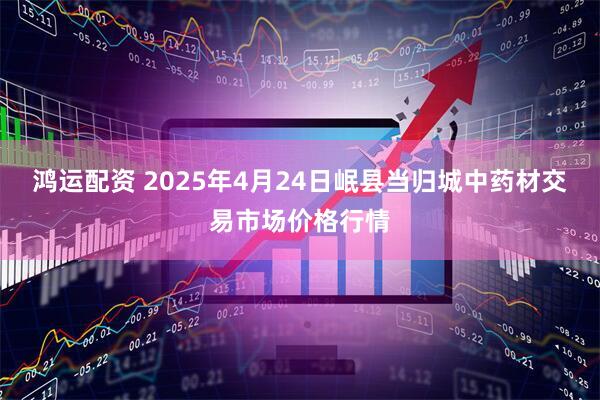 鸿运配资 2025年4月24日岷县当归城中药材交易市场价格行情