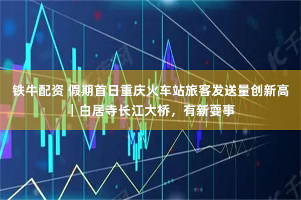 铁牛配资 假期首日重庆火车站旅客发送量创新高｜白居寺长江大桥，有新耍事