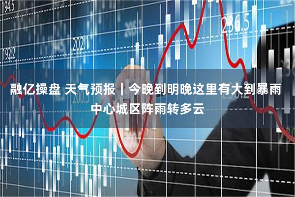 融亿操盘 天气预报｜今晚到明晚这里有大到暴雨 中心城区阵雨转多云