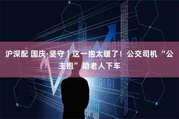 沪深配 国庆·坚守｜这一抱太暖了！公交司机 “公主抱” 助老人下车