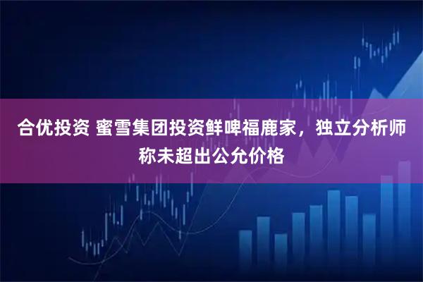 合优投资 蜜雪集团投资鲜啤福鹿家，独立分析师称未超出公允价格