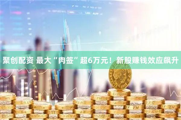 聚创配资 最大“肉签”超6万元！新股赚钱效应飙升