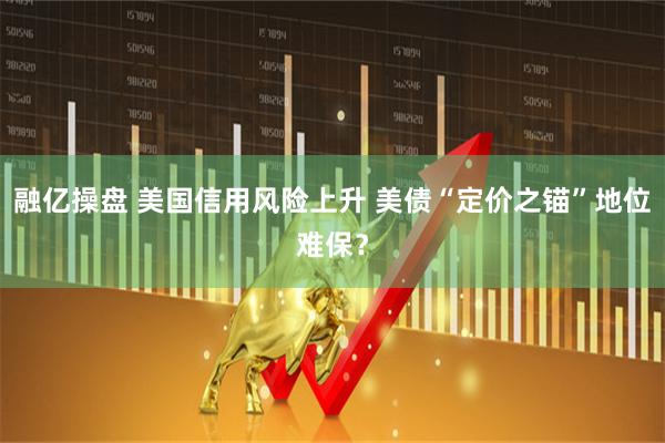 融亿操盘 美国信用风险上升 美债“定价之锚”地位难保？