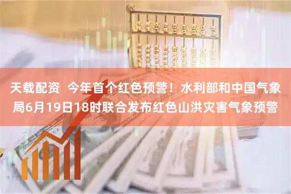 天载配资  今年首个红色预警！水利部和中国气象局6月19日18时联合发布红色山洪灾害气象预警