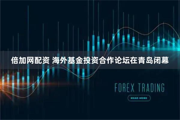 倍加网配资 海外基金投资合作论坛在青岛闭幕