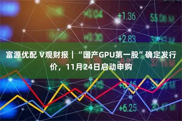富源优配 V观财报｜“国产GPU第一股”确定发行价，11月24日启动申购