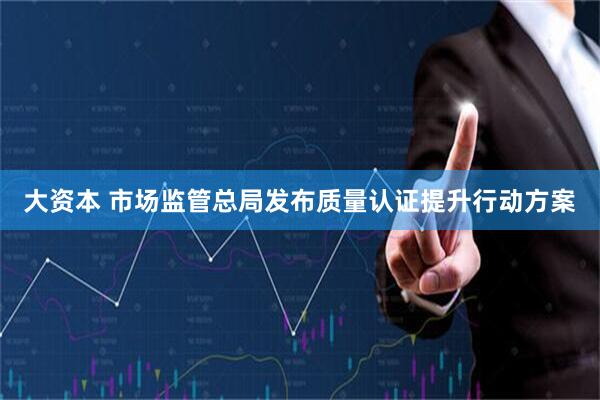 大资本 市场监管总局发布质量认证提升行动方案