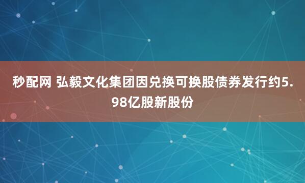 秒配网 弘毅文化集团因兑换可换股债券发行约5.98亿股新股份