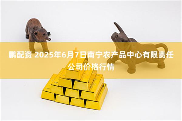 鹏配资 2025年6月7日南宁农产品中心有限责任公司价格行情