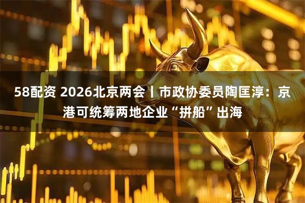 58配资 2026北京两会丨市政协委员陶匡淳：京港可统筹两地企业“拼船”出海