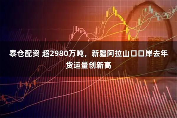 泰仓配资 超2980万吨，新疆阿拉山口口岸去年货运量创新高