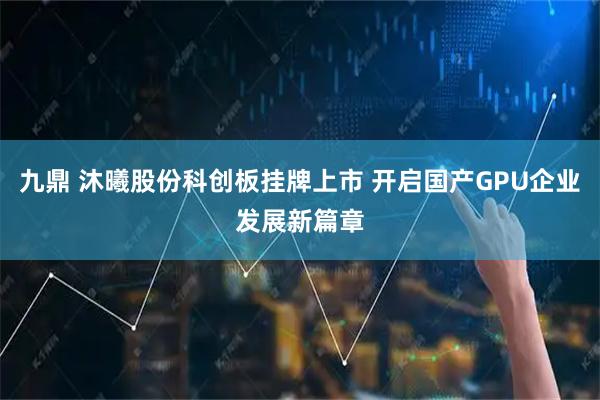九鼎 沐曦股份科创板挂牌上市 开启国产GPU企业发展新篇章