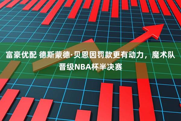 富豪优配 德斯蒙德·贝恩因罚款更有动力，魔术队晋级NBA杯半决赛
