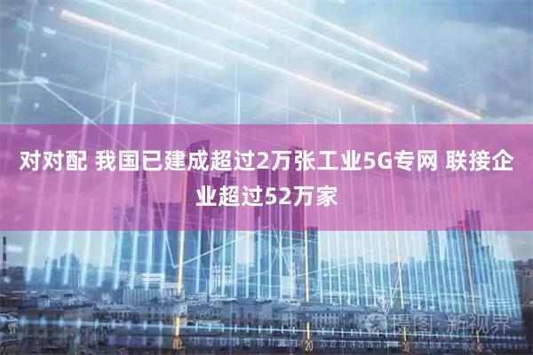 对对配 我国已建成超过2万张工业5G专网 联接企业超过52万家