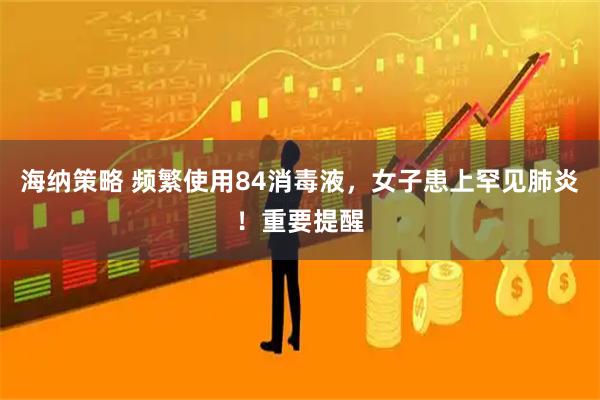 海纳策略 频繁使用84消毒液，女子患上罕见肺炎！重要提醒