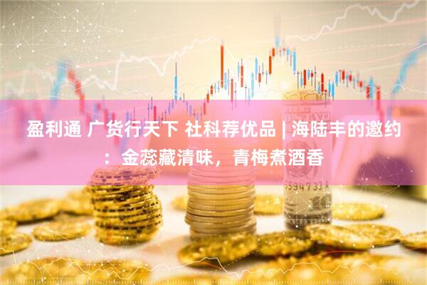 盈利通 广货行天下 社科荐优品 | 海陆丰的邀约：金蕊藏清味，青梅煮酒香